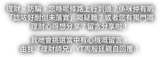 理財、防騙，你喺呢條路上行到邊？留言寫低你嘅理財疑難或心得分享。我哋會挑選留言，由理財師兄 YAN TING 親自回覆。